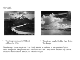His work.




•   This image was made in 1962 and                  •   This picture is called Golden Gate Before
    published in 1963.                                   The Bridge.

After having a look at his picture I can clearly see that he preferred to take pictures of places
rather than people. His pictures aren’t emotional and I don’t really think they have any kind of
emotional theme to them. They’re just urban landscapes.
 