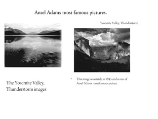 Ansel Adams most famous pictures.
                                                     Yosemite Valley, Thunderstorm.




                              •   This image was made in 1945 and is one of
The Yosemite Valley,              Ansel Adams most famous picture.
Thunderstorm images
 