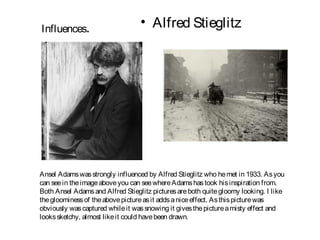 Influences.
                                  • Alfred Stieglitz




Ansel Adams was strongly influenced by Alfred Stieglitz who he met in 1933. As you
can see in the image above you can see where Adams has took his inspiration from.
Both Ansel Adams and Alfred Stieglitz pictures are both quite gloomy looking. I like
the gloominess of the above picture as it adds a nice effect. As this picture was
obviously was captured while it was snowing it gives the picture a misty effect and
looks sketchy, almost like it could have been drawn.
 