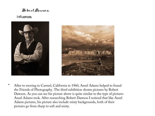 Ro be rt Dawso n.
      Influences.




•   After to moving to Carmel, California in 1960, Ansel Adams helped to found
    the Friends of Photography. The third exhibition shown pictures by Robert
    Dawson. As you can see his picture above is quite similar to the type of pictures
    Ansel Adams took. After researching Robert Dawson I noticed that like Ansel
    Adams pictures, his picture also include misty backgrounds, both of their
    pictures go from sharp to soft and misty.
 