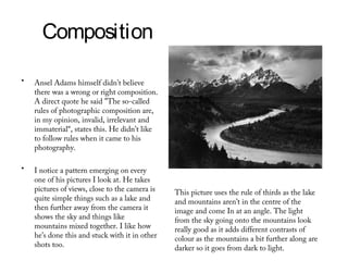 Composition

•   Ansel Adams himself didn’t believe
    there was a wrong or right composition.
    A direct quote he said "The so-called
    rules of photographic composition are,
    in my opinion, invalid, irrelevant and
    immaterial“, states this. He didn’t like
    to follow rules when it came to his
    photography.

•   I notice a pattern emerging on every
    one of his pictures I look at. He takes
    pictures of views, close to the camera is   This picture uses the rule of thirds as the lake
    quite simple things such as a lake and      and mountains aren’t in the centre of the
    then further away from the camera it        image and come In at an angle. The light
    shows the sky and things like               from the sky going onto the mountains look
    mountains mixed together. I like how        really good as it adds different contrasts of
    he’s done this and stuck with it in other   colour as the mountains a bit further along are
    shots too.                                  darker so it goes from dark to light.
 