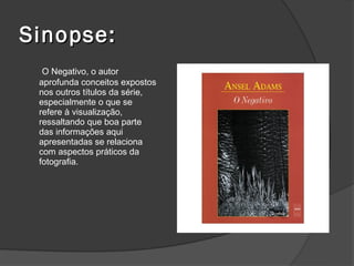Sinopse:
  O Negativo, o autor
 aprofunda conceitos expostos
 nos outros títulos da série,
 especialmente o que se
 refere à visualização,
 ressaltando que boa parte
 das informações aqui
 apresentadas se relaciona
 com aspectos práticos da
 fotografia.
 