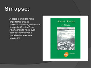 Sinopse:
 A cópia é uma das mais
 importantes etapas
 necessárias à criação de uma
 fotografia. O autor Ansel
 Adams mostra neste livro
 seus conhecimentos a
 respeito desta técnica
 fotográfica.
 