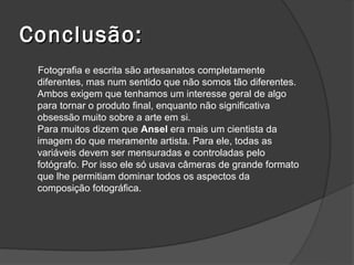 Conclusão:
 Fotografia e escrita são artesanatos completamente
 diferentes, mas num sentido que não somos tão diferentes.
 Ambos exigem que tenhamos um interesse geral de algo
 para tornar o produto final, enquanto não significativa
 obsessão muito sobre a arte em si.
 Para muitos dizem que Ansel era mais um cientista da
 imagem do que meramente artista. Para ele, todas as
 variáveis devem ser mensuradas e controladas pelo
 fotógrafo. Por isso ele só usava câmeras de grande formato
 que lhe permitiam dominar todos os aspectos da
 composição fotográfica.
 