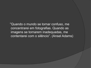 “Quando o mundo se tornar confuso, me
concentrarei em fotografias. Quando as
imagens se tornarem inadequadas, me
contentarei com o silêncio”. (Ansel Adams)
 