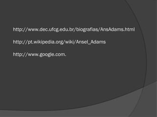 http://www.dec.ufcg.edu.br/biografias/AnsAdams.html

http://pt.wikipedia.org/wiki/Ansel_Adams

http://www.google.com.
 