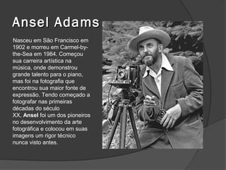 Ansel Adams
Nasceu em São Francisco em
1902 e morreu em Carmel-by-
the-Sea em 1984. Começou
sua carreira artística na
música, onde demonstrou
grande talento para o piano,
mas foi na fotografia que
encontrou sua maior fonte de
expressão. Tendo começado a
fotografar nas primeiras
décadas do século
XX, Ansel foi um dos pioneiros
no desenvolvimento da arte
fotográfica e colocou em suas
imagens um rigor técnico
nunca visto antes.
 