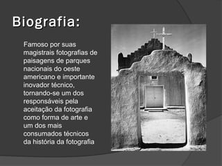 Biografia:
 Famoso por suas
 magistrais fotografias de
 paisagens de parques
 nacionais do oeste
 americano e importante
 inovador técnico,
 tornando-se um dos
 responsáveis pela
 aceitação da fotografia
 como forma de arte e
 um dos mais
 consumados técnicos
 da história da fotografia
 