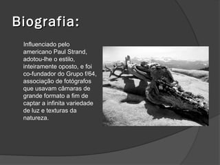 Biografia:
 Influenciado pelo
 americano Paul Strand,
 adotou-lhe o estilo,
 inteiramente oposto, e foi
 co-fundador do Grupo f/64,
 associação de fotógrafos
 que usavam câmaras de
 grande formato a fim de
 captar a infinita variedade
 de luz e texturas da
 natureza.
 