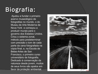 Biografia:
  Ajudou a fundar o primeiro
 acervo museológico de
 fotografias no mundo, o do
 Museu de Arte Moderna de
 Nova York e começou a
 produzir murais para o
 governo dos Estados Unidos.
 Criou o sistema zonal,
 método para predeterminar
 com precisão o tom de cada
 parte da cena fotografada na
 cópia final, e, na Escola de
 Belas-Artes de San
 Francisco, o primeiro curso
 universitário de fotografia.
 Dedicado à conservação da
 natureza desde jovem, muitos
 de seus livros são apelos em
 favor da proteção ambiental.
 