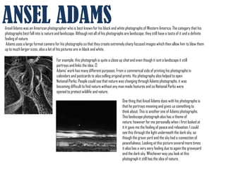 ANSEL ADAMS
Ansel Adams was an American photographer who is best known for his black and white photographs of Western America. The category that his
photographs best fall into is nature and landscape. Although not all of his photographs are landscape, they still have a taste of it and a definite
feeling of nature.
 Adams uses a large format camera for his photographs so that they create extremely sharp focused images which then allow him to blow them
up to much larger sizes, also a lot of his pictures are in black and white.

                                      For example, this photograph is quite a close up shot and even though it isnt a landscape it still
                                      portrays and links the idea. ﻿
                                      Adams' work has many different purposes. From a commerical side of printing his photographs in
                                      calendars and postcards to also selling original prints. His photography also helped to open
                                      National Parks. People could see that nature was changing through Adams photographs, it was
                                      becoming difficult to find nature without any man made features and so National Parks were
                                      opened to protect wildlife and nature.

                                                                                      One thing that Ansel Adams does with his photographs is
                                                                                      that he portrays meaning and gives us something to
                                                                                      think about. This is another one of Adams photographs.
                                                                                      This landscape photograph also has a theme of
                                                                                      nature, however for me personally when i first looked at
                                                                                      it it gave me the feeling of peace and relaxation. I could
                                                                                      see this through the light underneath the dark sky, as
                                                                                      though the grave yard and the sky had a connection of
                                                                                      peacefulness. Looking at this picture several more times
                                                                                      it also has a very eery feeling due to again the graveyard
                                                                                      and the dark sky. Whichever way you look at this
                                                                                      photograph it still has the idea of nature.
 