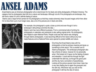 ANSEL ADAMS
Ansel Adams was an American photographer who is best known for his black and white photographs of Western America. The
category that his photographs best fall into is nature and landscape. Although not all of his photographs are landscape, they
still have a taste of it and a definite feeling of nature.
Adams uses a large format camera for his photographs so that they create extremely sharp focused images which then allow
him to blow them up to much larger sizes, also a lot of his pictures are in black and white.

                                For example, this photograph is quite a close up shot and even though it isnt a
                                landscape it still portrays and links the idea. ﻿
                                Adams' work has many different purposes. From a commerical side of printing his
                                photographs in calendars and postcards to also selling original prints. His photography
                                also helped to open National Parks. People could see that nature was changing
                                through Adams photographs, it was becoming difficult to find nature without any man
                                made features and so National Parks were opened to protect wildlife and nature.

                                                                         One thing that Ansel Adams does with his
                                                                         photographs is that he portrays meaning and gives us
                                                                         something to think about. This is another one of
                                                                         Adams photographs. This landscape photograph also
                                                                         has a theme of nature, however for me personally
                                                                         when i first looked at it it gave me the feeling of peace
                                                                         and relaxation. I could see this through the light
                                                                         underneath the dark sky, as though the grave yard
                                                                         and the sky had a connection of peacefulness.
                                                                         Looking at this picture several more times it also has
                                                                         a very eery feeling due to again the graveyard and
                                                                         the dark sky. Whichever way you look at this
                                                                         photograph it still has the idea of nature.
 