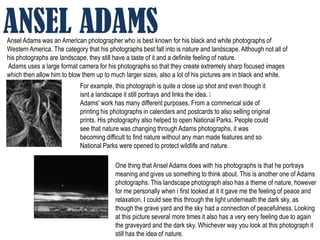 ANSEL ADAMS
Ansel Adams was an American photographer who is best known for his black and white photographs of
Western America. The category that his photographs best fall into is nature and landscape. Although not all of
his photographs are landscape, they still have a taste of it and a definite feeling of nature.
Adams uses a large format camera for his photographs so that they create extremely sharp focused images
which then allow him to blow them up to much larger sizes, also a lot of his pictures are in black and white.
                            For example, this photograph is quite a close up shot and even though it
                            isnt a landscape it still portrays and links the idea. ﻿
                            Adams' work has many different purposes. From a commerical side of
                            printing his photographs in calendars and postcards to also selling original
                            prints. His photography also helped to open National Parks. People could
                            see that nature was changing through Adams photographs, it was
                            becoming difficult to find nature without any man made features and so
                            National Parks were opened to protect wildlife and nature.

                                          One thing that Ansel Adams does with his photographs is that he portrays
                                          meaning and gives us something to think about. This is another one of Adams
                                          photographs. This landscape photograph also has a theme of nature, however
                                          for me personally when i first looked at it it gave me the feeling of peace and
                                          relaxation. I could see this through the light underneath the dark sky, as
                                          though the grave yard and the sky had a connection of peacefulness. Looking
                                          at this picture several more times it also has a very eery feeling due to again
                                          the graveyard and the dark sky. Whichever way you look at this photograph it
                                          still has the idea of nature.
 