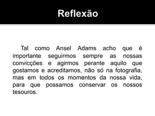 Tal como Ansel Adams acho que é
importante seguirmos sempre as nossas
convicções e agirmos perante aquilo que
gostamos e acreditamos, não só na fotografia,
mas em todos os momentos da nossa vida,
para que possamos conservar os nossos
tesouros.
 
