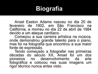Ansel Easton Adams nasceu no dia 20 de
fevereiro de 1902, em São Francisco na
Califórnia, e morreu no dia 22 de abril de 1984
devido a um ataque cardíaco.
   Começou a sua carreira artística na música,
onde demonstrou grande talento para o piano,
mas foi na fotografia que encontrou a sua maior
fonte de expressão.
   Tendo começado a fotografar nas primeiras
décadas do século XX, Ansel foi um dos
pioneiros    no desenvolvimento da arte
fotográfica e colocou nas suas imagens um
rigor técnico nunca antes visto.
 