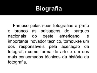 Famoso pelas suas fotografias a preto
e branco às paisagens de parques
nacionais do oeste americano, e
importante inovador técnico, tornou-se um
dos responsáveis pela aceitação da
fotografia como forma de arte e um dos
mais consomados técnicos da história da
fotografia.
 