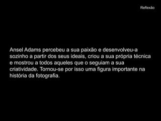 Reflexão




Ansel Adams percebeu a sua paixão e desenvolveu-a
sozinho a partir dos seus ideais, criou a sua própria técnica
e mostrou a todos aqueles que o seguiam a sua
criatividade. Tornou-se por isso uma figura importante na
história da fotografia.
 