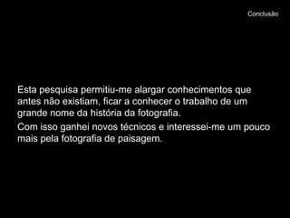 Conclusão




Esta pesquisa permitiu-me alargar conhecimentos que
antes não existiam, ficar a conhecer o trabalho de um
grande nome da história da fotografia.
Com isso ganhei novos técnicos e interessei-me um pouco
mais pela fotografia de paisagem.
 