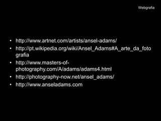 Webgrafia




• http://www.artnet.com/artists/ansel-adams/
• http://pt.wikipedia.org/wiki/Ansel_Adams#A_arte_da_foto
  grafia
• http://www.masters-of-
  photography.com/A/adams/adams4.html
• http://photography-now.net/ansel_adams/
• http://www.anseladams.com
 