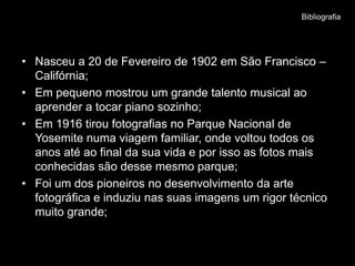 Bibliografia




• Nasceu a 20 de Fevereiro de 1902 em São Francisco –
  Califórnia;
• Em pequeno mostrou um grande talento musical ao
  aprender a tocar piano sozinho;
• Em 1916 tirou fotografias no Parque Nacional de
  Yosemite numa viagem familiar, onde voltou todos os
  anos até ao final da sua vida e por isso as fotos mais
  conhecidas são desse mesmo parque;
• Foi um dos pioneiros no desenvolvimento da arte
  fotográfica e induziu nas suas imagens um rigor técnico
  muito grande;
 