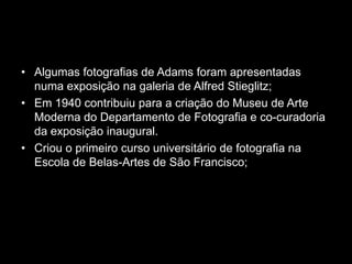 • Algumas fotografias de Adams foram apresentadas
  numa exposição na galeria de Alfred Stieglitz;
• Em 1940 contribuiu para a criação do Museu de Arte
  Moderna do Departamento de Fotografia e co-curadoria
  da exposição inaugural.
• Criou o primeiro curso universitário de fotografia na
  Escola de Belas-Artes de São Francisco;
 