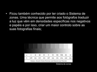 • Ficou também conhecido por ter criado o Sistema de
  zonas. Uma técnica que permite aos fotógrafos traduzir
  a luz que vêm em densidades específicas nos negativos
  e papéis e por isso, criar um maior controlo sobre as
  suas fotografias finais;




                                 Sistema de zonas
 