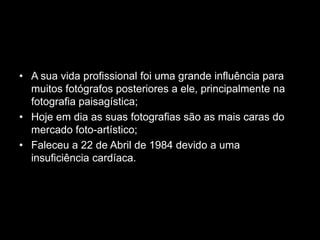 • A sua vida profissional foi uma grande influência para
  muitos fotógrafos posteriores a ele, principalmente na
  fotografia paisagística;
• Hoje em dia as suas fotografias são as mais caras do
  mercado foto-artístico;
• Faleceu a 22 de Abril de 1984 devido a uma
  insuficiência cardíaca.
 