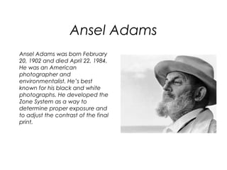 Ansel Adams
Ansel Adams was born February
20, 1902 and died April 22, 1984.
He was an American
photographer and
environmentalist. He’s best
known for his black and white
photographs. He developed the
Zone System as a way to
determine proper exposure and
to adjust the contrast of the final
print.
 