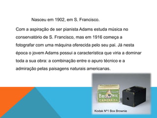 Nasceu em 1902, em S. Francisco.

Com a aspiração de ser pianista Adams estuda música no
conservatório de S. Francisco, mas em 1916 começa a
fotografar com uma máquina oferecida pelo seu pai. Já nesta
época o jovem Adams possui a característica que viria a dominar
toda a sua obra: a combinação entre o apuro técnico e a
admiração pelas paisagens naturais americanas.




                                       Kodak Nº1 Box Brownie
 