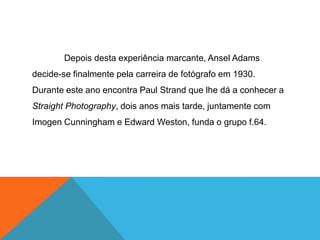 Depois desta experiência marcante, Ansel Adams
decide-se finalmente pela carreira de fotógrafo em 1930.
Durante este ano encontra Paul Strand que lhe dá a conhecer a
Straight Photography, dois anos mais tarde, juntamente com
Imogen Cunningham e Edward Weston, funda o grupo f.64.
 