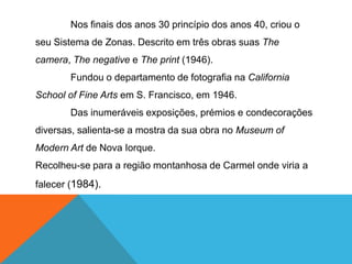 Nos finais dos anos 30 princípio dos anos 40, criou o
seu Sistema de Zonas. Descrito em três obras suas The
camera, The negative e The print (1946).
        Fundou o departamento de fotografia na California
School of Fine Arts em S. Francisco, em 1946.
        Das inumeráveis exposições, prémios e condecorações
diversas, salienta-se a mostra da sua obra no Museum of
Modern Art de Nova Iorque.
Recolheu-se para a região montanhosa de Carmel onde viria a
falecer (1984).
 