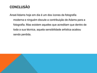 CONCLUSÃO

Ansel Adams hoje em dia é um dos ícones da fotografia
  moderna e ninguém discute a contribuição de Adams para a
  fotografia. Mas existem aqueles que acreditam que dentro de
  toda a sua técnica, aquela sensibilidade artística acabou
  sendo perdida.
 