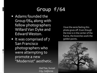 Group f/64
 Adams founded the
  Group f/64 along with
  fellow photographers             I love the eerie feeling this
  Willard Van Dyke and             photo gives off. Even though
                                   the tree is in the center of the
  Edward Weston.                   frame, the branches work the
 It was comprised of 7            golden points.

  San Francisco
  photographers who
  were attempting to
  promote a new
  “Modernist” aesthetic.
                Oak Tree, Sunset
                City, California
 
