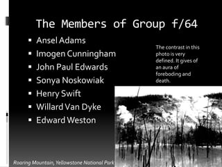 The Members of Group f/64
       Ansel Adams
                                              The contrast in this
       Imogen Cunningham                     photo is very
                                              defined. It gives of
       John Paul Edwards                     an aura of
                                              foreboding and
       Sonya Noskowiak                       death.

       Henry Swift
       Willard Van Dyke
       Edward Weston



Roaring Mountain, Yellowstone National Park
 