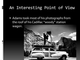 An Interesting Point of View

 Adams took most of his photographs from
  the roof of his Cadillac “woody” station
  wagon.
 