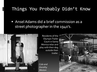 Things You Probably Didn’t Know

 Ansel Adams did a brief commission as a
  street photographer in the 1940’s.

                   Residents of the
                    Olympic Trailer
                     Court in Santa
                  Monica relax and
                play with their dog
                      outside their
                             trailer.



                Cole and
                Dorothy
                Weston
 