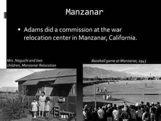 Manzanar
       Adams did a commission at the war
         relocation center in Manzanar, California.


Mrs. Naguchi and two                 Baseball game at Manzanar, 1943
children, Manzanar Relocation
Center
 