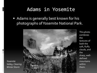 Adams in Yosemite
       Adams is generally best known for his
          photographs of Yosemite National Park.

                                                This photo
                                                combines
                                                the
                                                textures of
                                                both the
                                                soft, fluffy
                                                clouds, and
                                                the
                                                sharp, well-
                                                defined
Yosemite                                        mountains
Valley, Clearing                                within
Winter Storm                                    them.
 