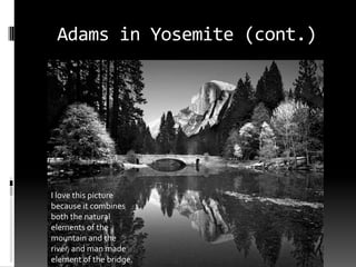 Adams in Yosemite (cont.)




I love this picture
because it combines
both the natural
elements of the
mountain and the
river, and man made
element of the bridge.
 