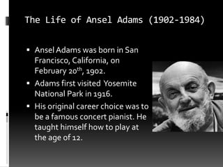 The Life of Ansel Adams (1902-1984)

 Ansel Adams was born in San
  Francisco, California, on
  February 20th, 1902.
 Adams first visited Yosemite
  National Park in 1916.
 His original career choice was to
  be a famous concert pianist. He
  taught himself how to play at
  the age of 12.
 