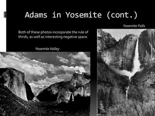 Adams in Yosemite (cont.)
                                                 Yosemite Falls
Both of these photos incorporate the rule of
thirds, as well as interesting negative space.


           Yosemite Valley
 