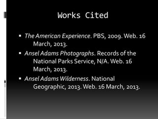 Works Cited

 The American Experience. PBS, 2009. Web. 16
    March, 2013.
 Ansel Adams Photographs. Records of the
    National Parks Service, N/A. Web. 16
    March, 2013.
 Ansel Adams Wilderness. National
    Geographic, 2013. Web. 16 March, 2013.
 