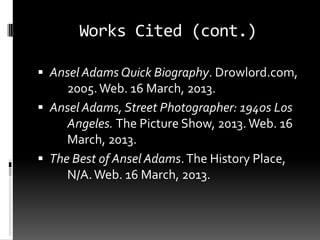Works Cited (cont.)

 Ansel Adams Quick Biography. Drowlord.com,
     2005. Web. 16 March, 2013.
 Ansel Adams, Street Photographer: 1940s Los
     Angeles. The Picture Show, 2013. Web. 16
     March, 2013.
 The Best of Ansel Adams. The History Place,
     N/A. Web. 16 March, 2013.
 