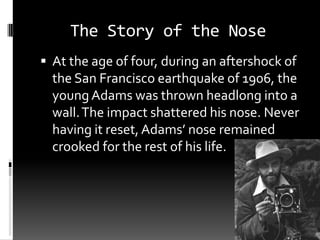 The Story of the Nose
 At the age of four, during an aftershock of
  the San Francisco earthquake of 1906, the
  young Adams was thrown headlong into a
  wall. The impact shattered his nose. Never
  having it reset, Adams’ nose remained
  crooked for the rest of his life.
 