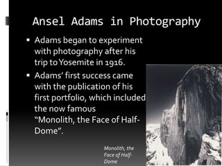 Ansel Adams in Photography
 Adams began to experiment
  with photography after his
  trip to Yosemite in 1916.
 Adams’ first success came
  with the publication of his
  first portfolio, which included
  the now famous
  “Monolith, the Face of Half-
  Dome”.
                     Monolith, the
                     Face of Half-
                     Dome
 