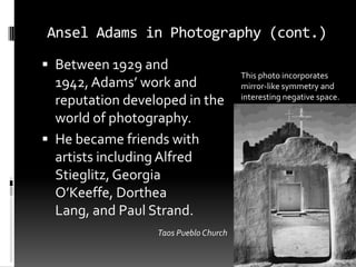 Ansel Adams in Photography (cont.)
 Between 1929 and
                                       This photo incorporates
  1942, Adams’ work and                mirror-like symmetry and
                                       interesting negative space.
  reputation developed in the
  world of photography.
 He became friends with
  artists including Alfred
  Stieglitz, Georgia
  O’Keeffe, Dorthea
  Lang, and Paul Strand.
                  Taos Pueblo Church
 