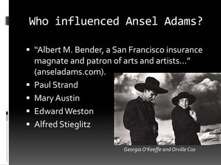 Who influenced Ansel Adams?

 “Albert M. Bender, a San Francisco insurance
    magnate and patron of arts and artists…”
    (anseladams.com).
   Paul Strand
   Mary Austin
   Edward Weston
   Alfred Stieglitz

                          Georgia O’Keeffe and Orville Cox
 