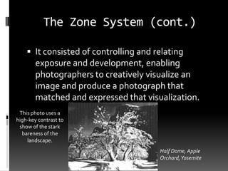 The Zone System (cont.)

     It consisted of controlling and relating
        exposure and development, enabling
        photographers to creatively visualize an
        image and produce a photograph that
        matched and expressed that visualization.
 This photo uses a
high-key contrast to
 show of the stark
  bareness of the
    landscape.
                                       Half Dome, Apple
                                       Orchard, Yosemite
 