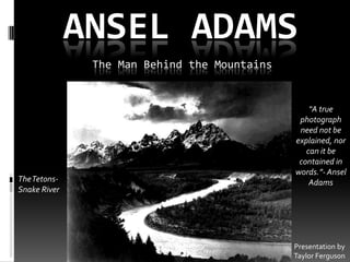 ANSEL ADAMS
               The Man Behind the Mountains


                                                  “A true
                                               photograph
                                               need not be
                                              explained, nor
                                                 can it be
                                               contained in
                                              words.”- Ansel
The Tetons-                                       Adams
Snake River




                                              Presentation by
                                              Taylor Ferguson
 