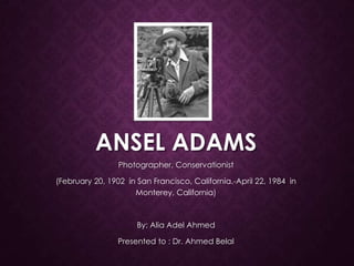 ANSEL ADAMS
Photographer, Conservationist
(February 20, 1902 in San Francisco, California.-April 22, 1984 in
Monterey, California)

By: Alia Adel Ahmed
Presented to : Dr. Ahmed Belal

 